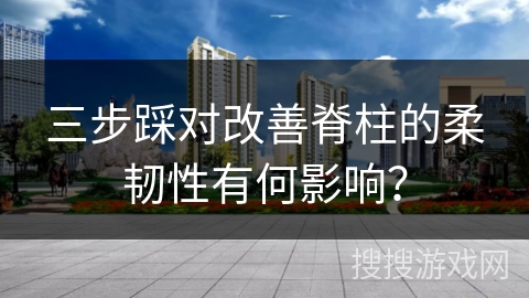 三步踩对改善脊柱的柔韧性有何影响？