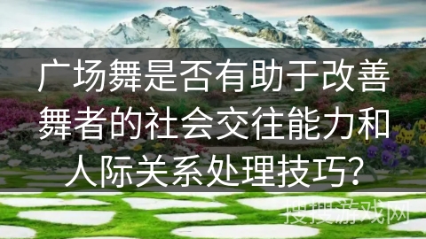 广场舞是否有助于改善舞者的社会交往能力和人际关系处理技巧? 广场舞是否有助于改善舞者的社会交往能力和人际关系处理技巧?