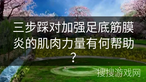 三步踩对加强足底筋膜炎的肌肉力量有何帮助? 三步踩对加强足底筋膜炎的肌肉力量有何帮助?