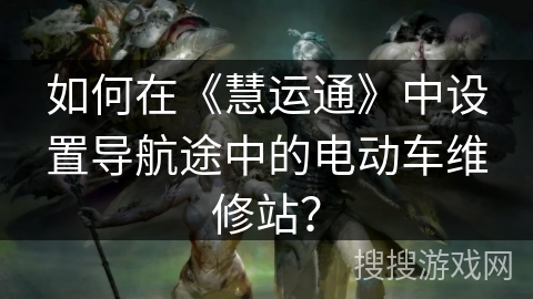 如何在《慧运通》中设置导航途中的电动车维修站? 如何在《慧运通》中设置导航途中的电动车维修站?