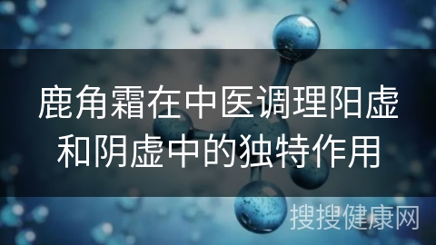 鹿角霜在中医调理阳虚和阴虚中的独特作用