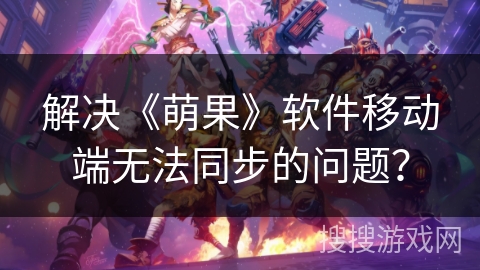 解决《萌果》软件移动端无法同步的问题？
