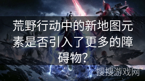 荒野行动中的新地图元素是否引入了更多的障碍物？