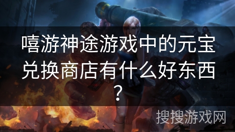 嘻游神途游戏中的元宝兑换商店有什么好东西？