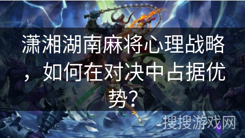 潇湘湖南麻将心理战略，如何在对决中占据优势？