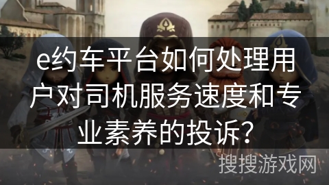 e约车平台如何处理用户对司机服务速度和专业素养的投诉？