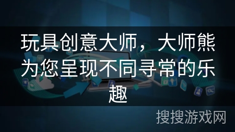玩具创意大师，大师熊为您呈现不同寻常的乐趣