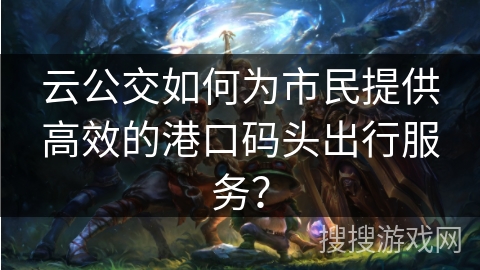 云公交如何为市民提供高效的港口码头出行服务？