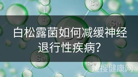 白松露菌如何减缓神经退行性疾病？