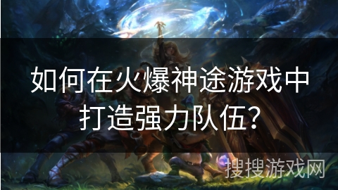 如何在火爆神途游戏中打造强力队伍？