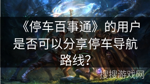 《停车百事通》的用户是否可以分享停车导航路线？
