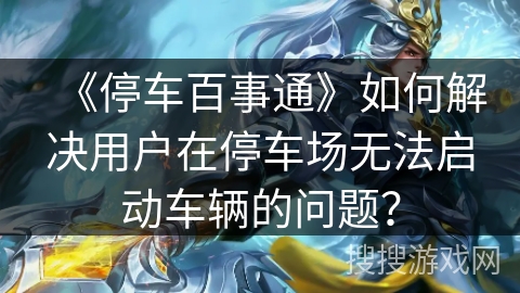 《停车百事通》如何解决用户在停车场无法启动车辆的问题？
