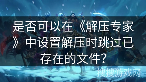 是否可以在《解压专家》中设置解压时跳过已存在的文件？