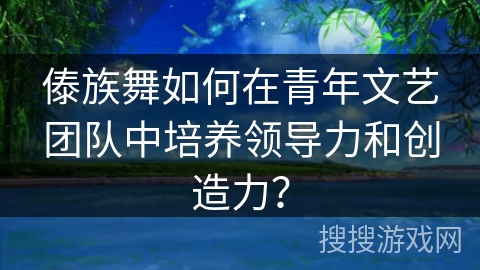 傣族舞如何在青年文艺团队中培养领导力和创造力？