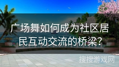 广场舞如何成为社区居民互动交流的桥梁？