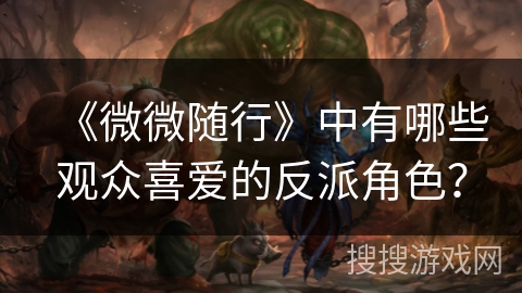 《微微随行》中有哪些观众喜爱的反派角色？