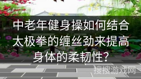 中老年健身操如何结合太极拳的缠丝劲来提高身体的柔韧性？