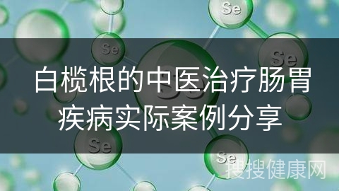 白榄根的中医治疗肠胃疾病实际案例分享