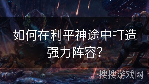 如何在利平神途中打造强力阵容？