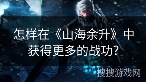 怎样在《山海余升》中获得更多的战功？