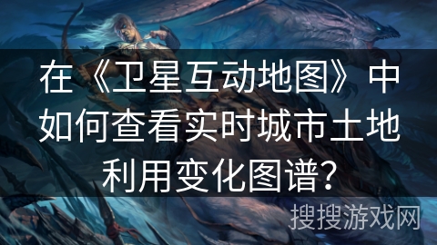 在《卫星互动地图》中如何查看实时城市土地利用变化图谱？