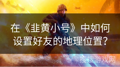 在《韭黄小号》中如何设置好友的地理位置？