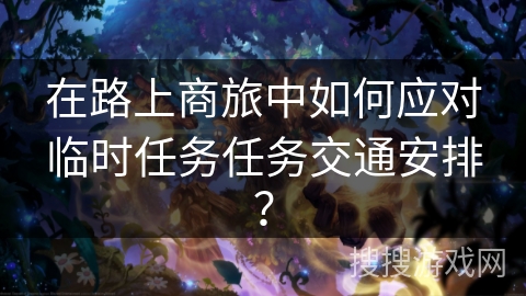 在路上商旅中如何应对临时任务任务交通安排？