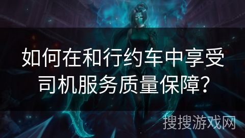 如何在和行约车中享受司机服务质量保障？