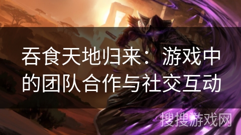 吞食天地归来：游戏中的团队合作与社交互动