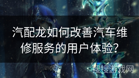 汽配龙如何改善汽车维修服务的用户体验？