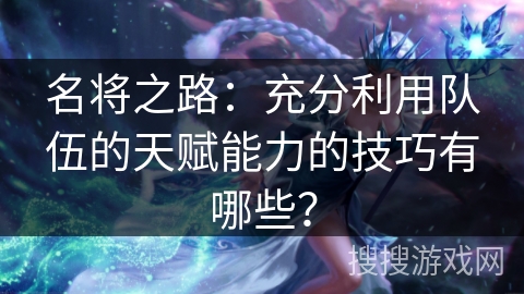 名将之路：充分利用队伍的天赋能力的技巧有哪些？