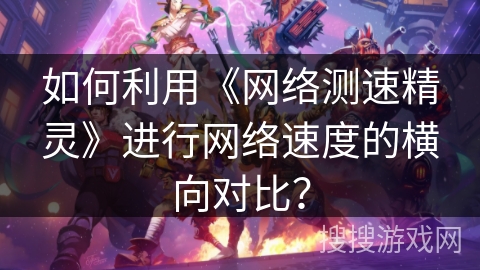 如何利用《网络测速精灵》进行网络速度的横向对比？