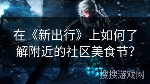 在《新出行》上如何了解附近的社区美食节？