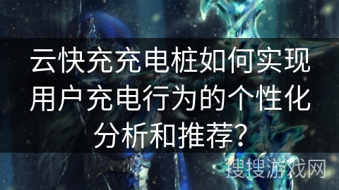 云快充充电桩如何实现用户充电行为的个性化分析和推荐？
