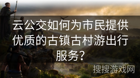 云公交如何为市民提供优质的古镇古村游出行服务？