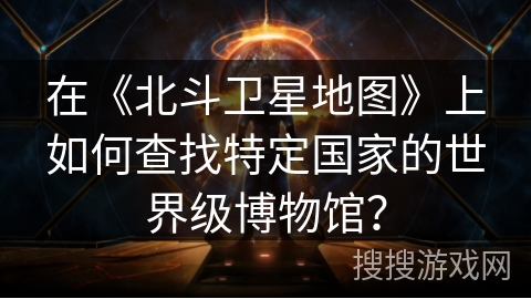 在《北斗卫星地图》上如何查找特定国家的世界级博物馆？