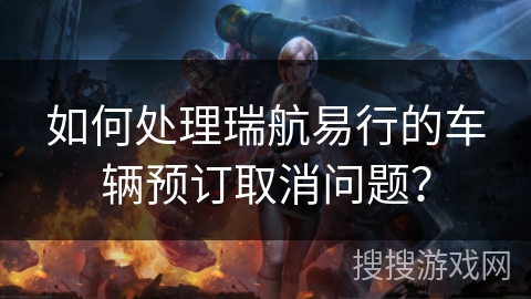 如何处理瑞航易行的车辆预订取消问题？