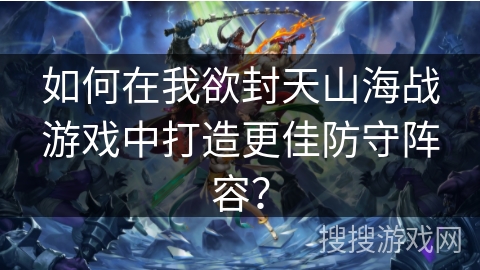如何在我欲封天山海战游戏中打造更佳防守阵容？