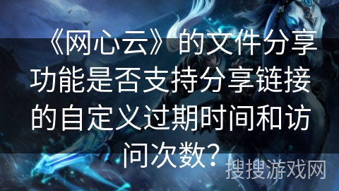 《网心云》的文件分享功能是否支持分享链接的自定义过期时间和访问次数？