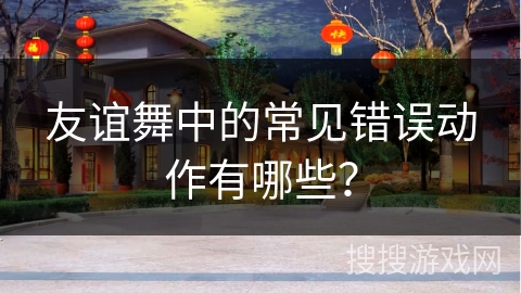 友谊舞中的常见错误动作有哪些？