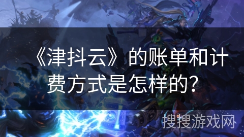 《津抖云》的账单和计费方式是怎样的？