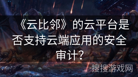 《云比邻》的云平台是否支持云端应用的安全审计？