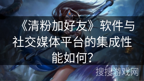 《清粉加好友》软件与社交媒体平台的集成性能如何？