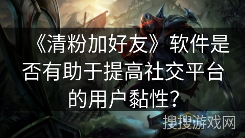 《清粉加好友》软件是否有助于提高社交平台的用户黏性？