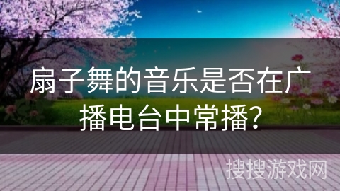 扇子舞的音乐是否在广播电台中常播？