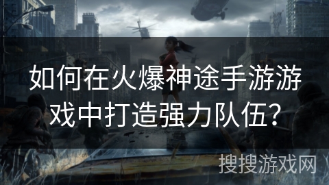 如何在火爆神途手游游戏中打造强力队伍？