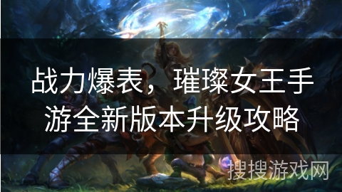 战力爆表，璀璨女王手游全新版本升级攻略