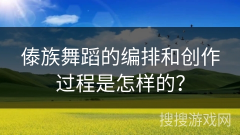 傣族舞蹈的编排和创作过程是怎样的? 傣族舞蹈的编排和创作过程是怎样的?