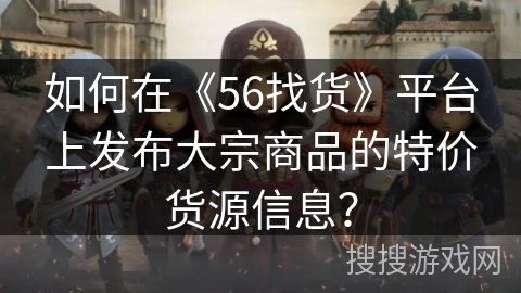 如何在《56找货》平台上发布大宗商品的特价货源信息？