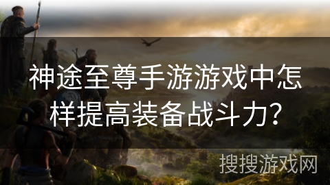 神途至尊手游游戏中怎样提高装备战斗力？